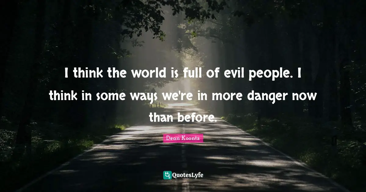 I think the world is full of evil people. I think in some ways we're in more danger now than before.