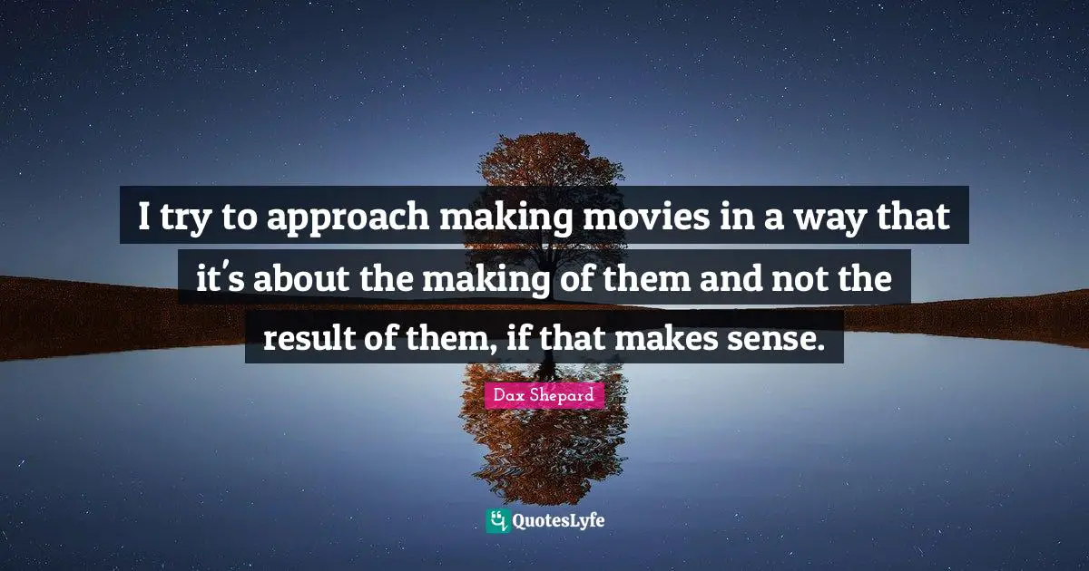 I try to approach making movies in a way that it's about the making of them and not the result of them, if that makes sense.