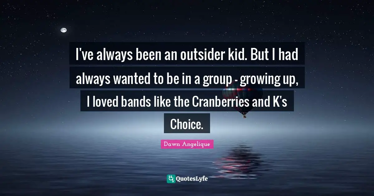 I've always been an outsider kid. But I had always wanted to be in a group - growing up, I loved bands like the Cranberries and K's Choice.