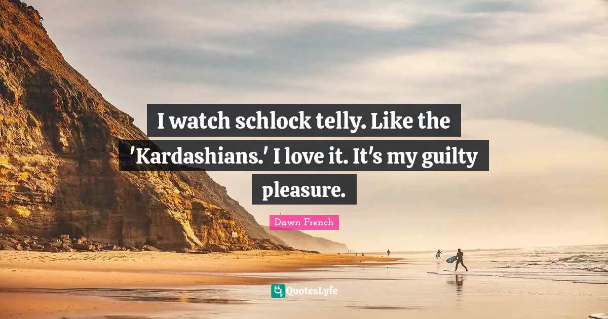 I watch schlock telly. Like the 'Kardashians.' I love it. It's my guilty pleasure.
