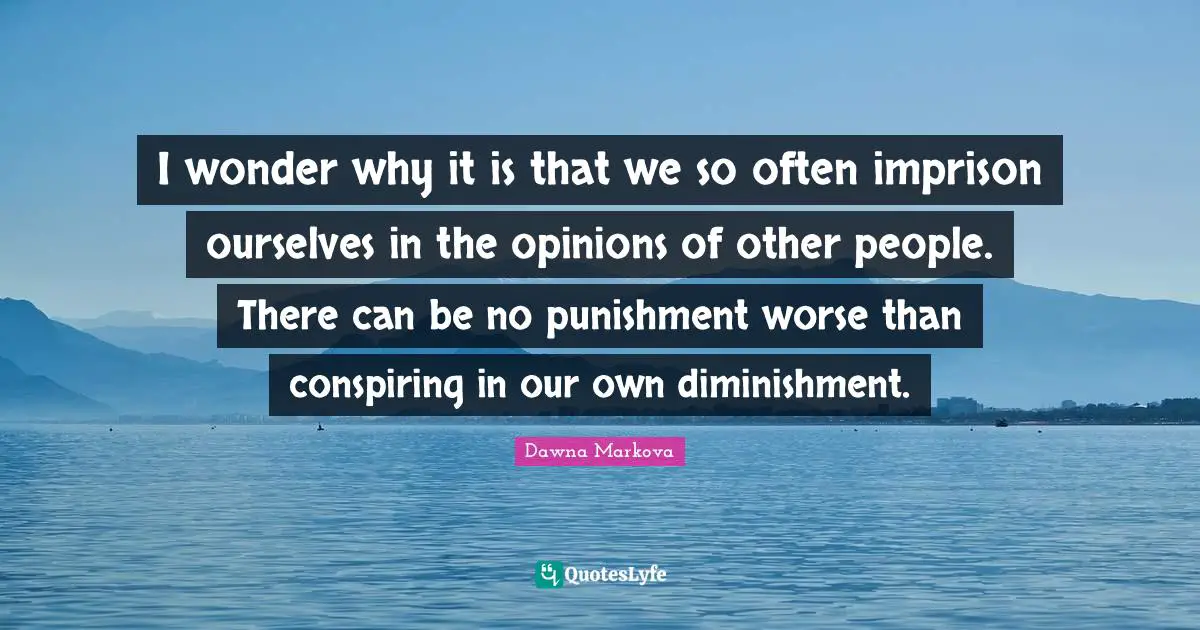 I wonder why it is that we so often imprison ourselves in the opinions of other people. There can be no punishment worse than conspiring in our own diminishment.