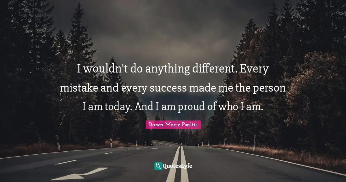 I wouldn't do anything different. Every mistake and every success made me the person I am today. And I am proud of who I am.