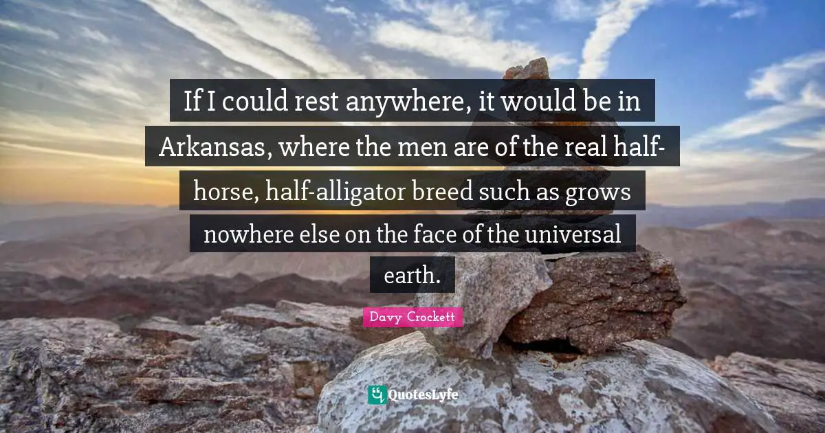 Davy Crockett Quotes: "If I could rest anywhere, it would be in Arkansas, where the men are of the real half-horse, half-alligator breed such as grows nowhere else on the face of the universal earth."