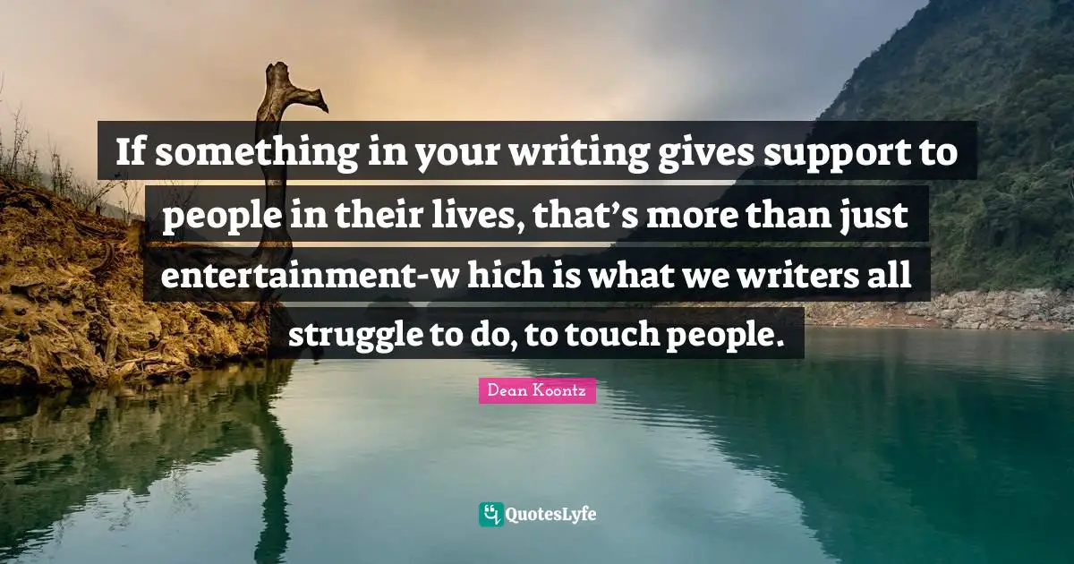 If something in your writing gives support to people in their lives, that’s more than just entertainment-w hich is what we writers all struggle to do, to touch people.