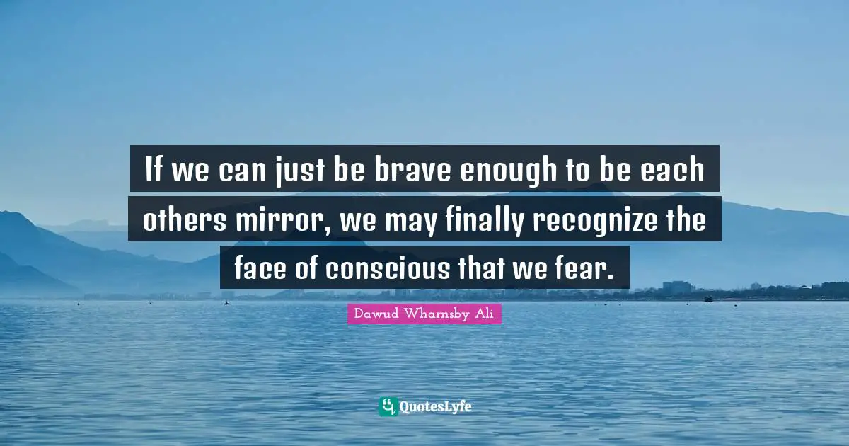 If we can just be brave enough to be each others mirror, we may finally recognize the face of conscious that we fear.