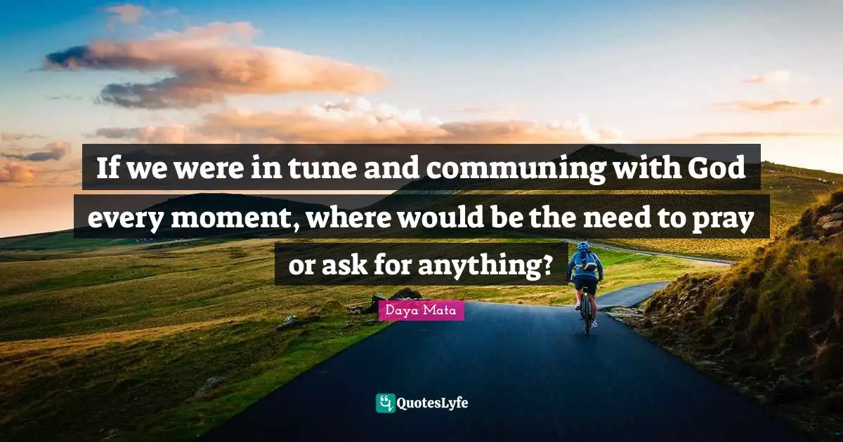 If we were in tune and communing with God every moment, where would be the need to pray or ask for anything?