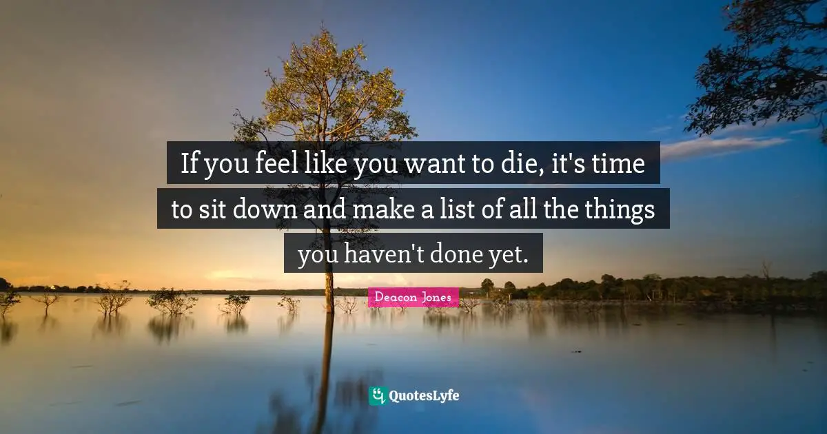 If you feel like you want to die, it's time to sit down and make a list of all the things you haven't done yet.