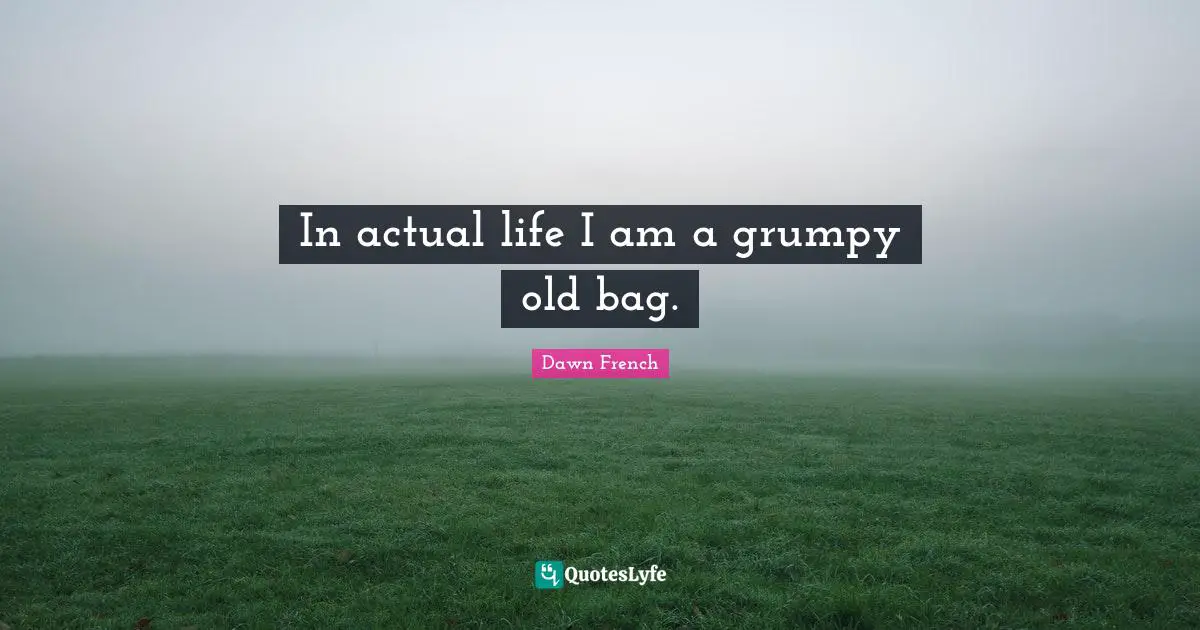 In actual life I am a grumpy old bag.