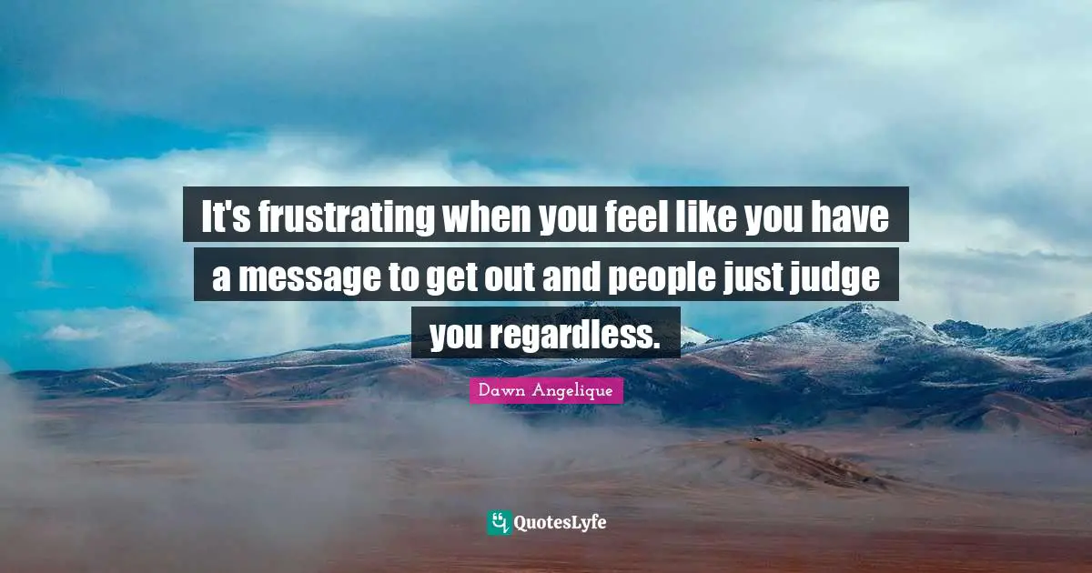 It's frustrating when you feel like you have a message to get out and people just judge you regardless.