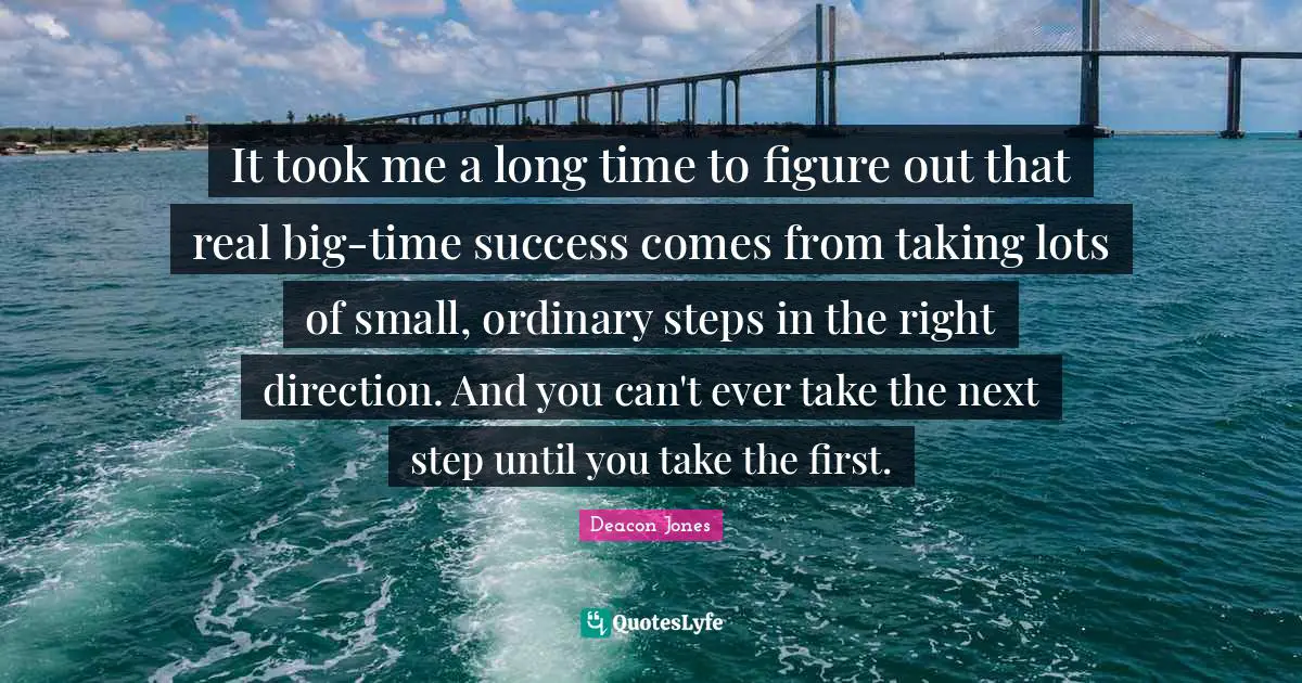 It took me a long time to figure out that real big-time success comes from taking lots of small, ordinary steps in the right direction. And you can't ever take the next step until you take the first.