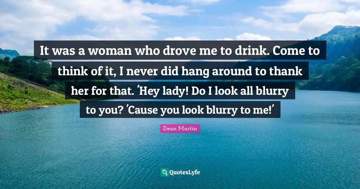 It was a woman who drove me to drink. Come to think of it, I never did hang around to thank her for that. 'Hey lady! Do I look all blurry to you? 'Cause you look blurry to me!'