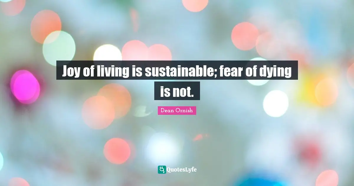 Joy of living is sustainable; fear of dying is not.