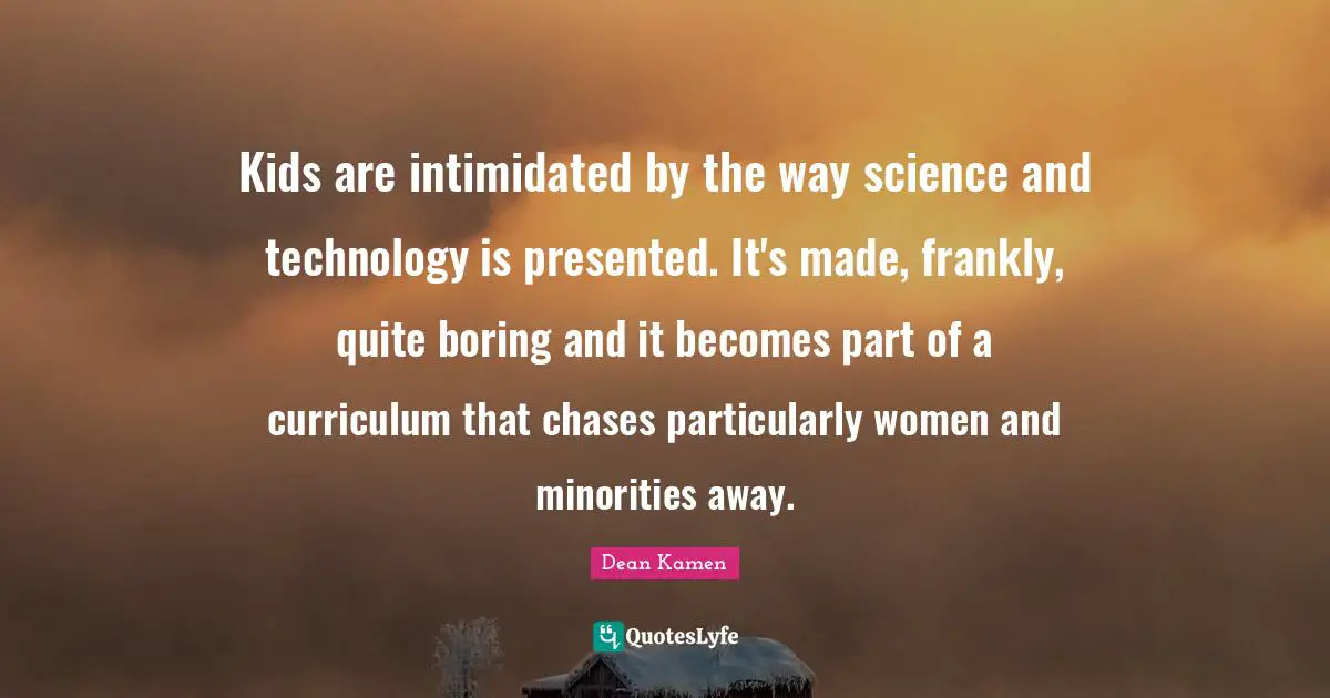 Kids are intimidated by the way science and technology is presented. It's made, frankly, quite boring and it becomes part of a curriculum that chases particularly women and minorities away.