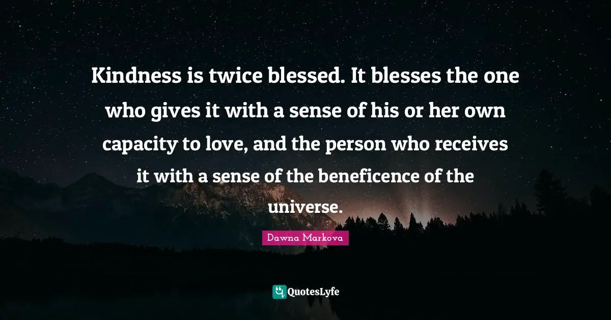Kindness is twice blessed. It blesses the one who gives it with a sense of his or her own capacity to love, and the person who receives it with a sense of the beneficence of the universe.