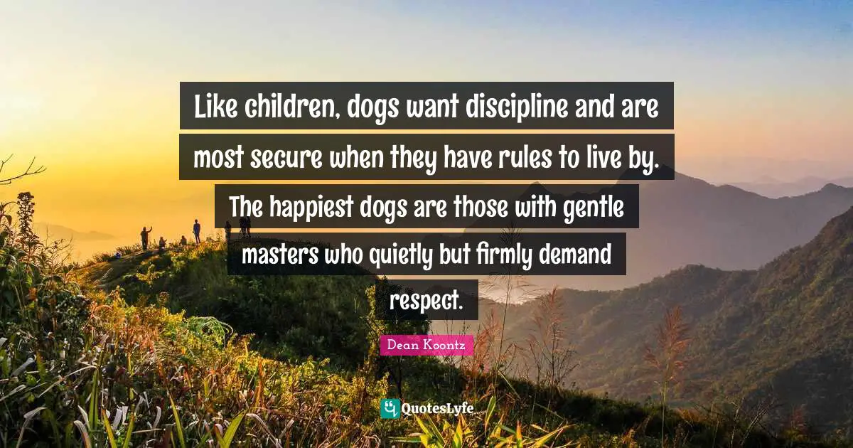 Like children, dogs want discipline and are most secure when they have rules to live by. The happiest dogs are those with gentle masters who quietly but firmly demand respect.