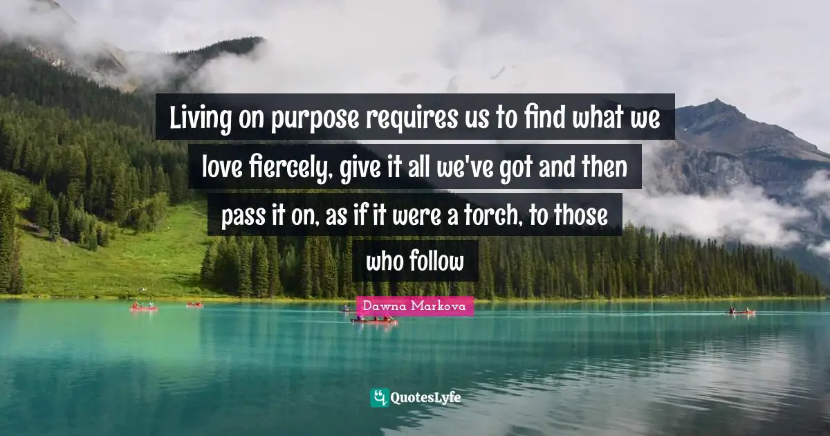 Inspirational Living Quotes: "Living on purpose requires us to find what we love fiercely, give it all we've got and then pass it on, as if it were a torch, to those who follow"