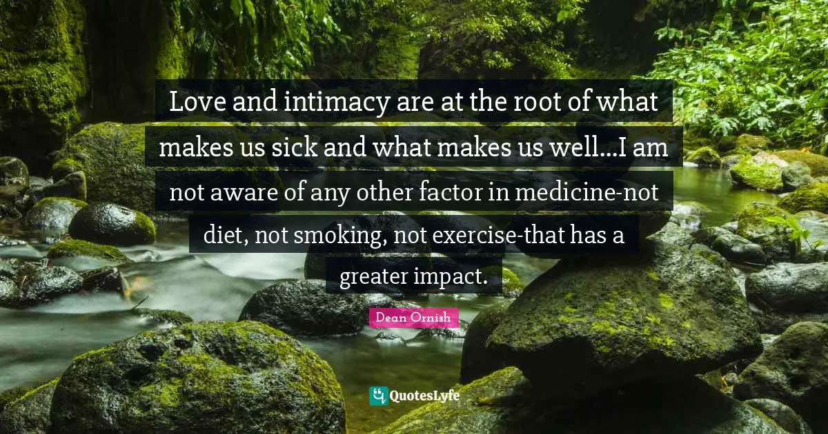 Love and intimacy are at the root of what makes us sick and what makes us well...I am not aware of any other factor in medicine-not diet, not smoking, not exercise-that has a greater impact.