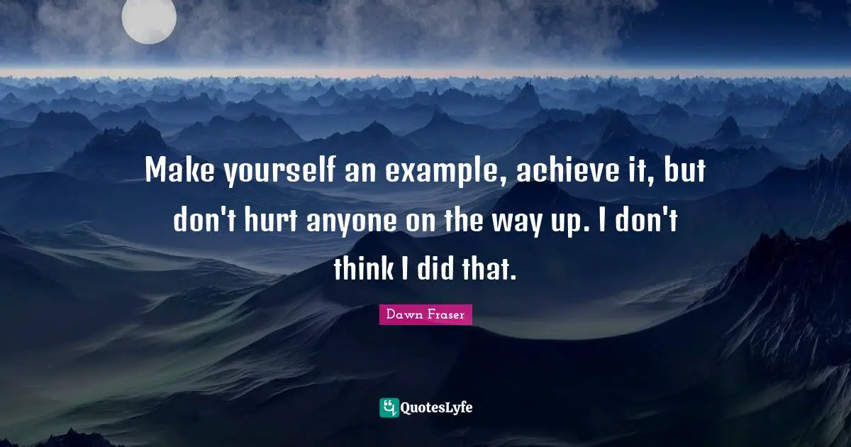 Make yourself an example, achieve it, but don't hurt anyone on the way up. I don't think I did that.