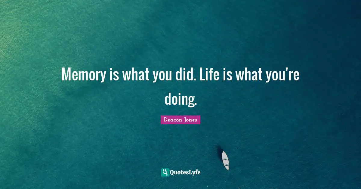 Memory is what you did. Life is what you're doing.