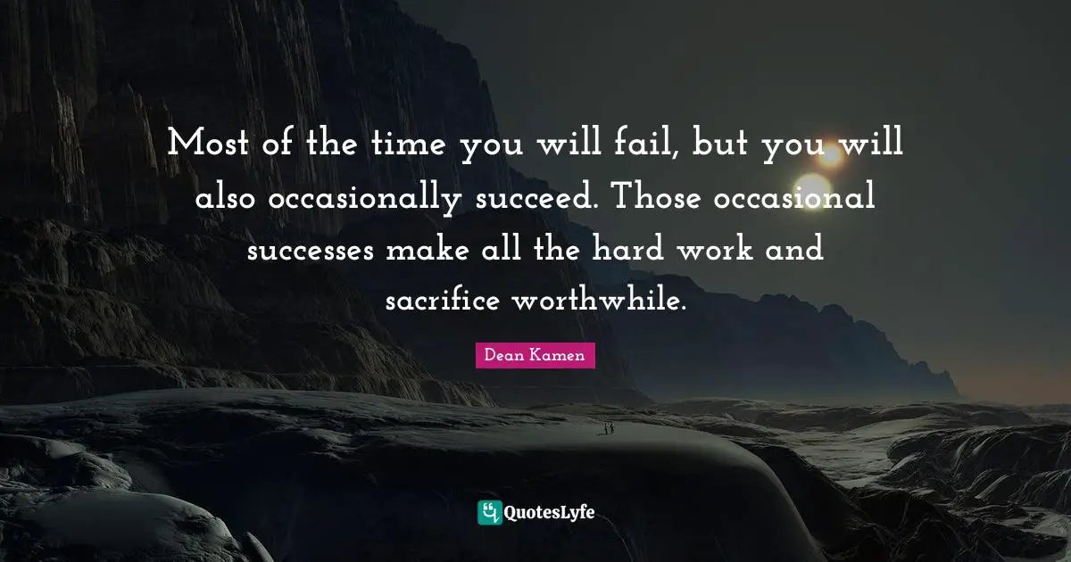 Most of the time you will fail, but you will also occasionally succeed. Those occasional successes make all the hard work and sacrifice worthwhile.