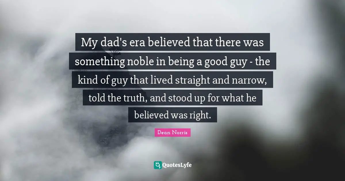 My dad's era believed that there was something noble in being a good guy - the kind of guy that lived straight and narrow, told the truth, and stood up for what he believed was right.