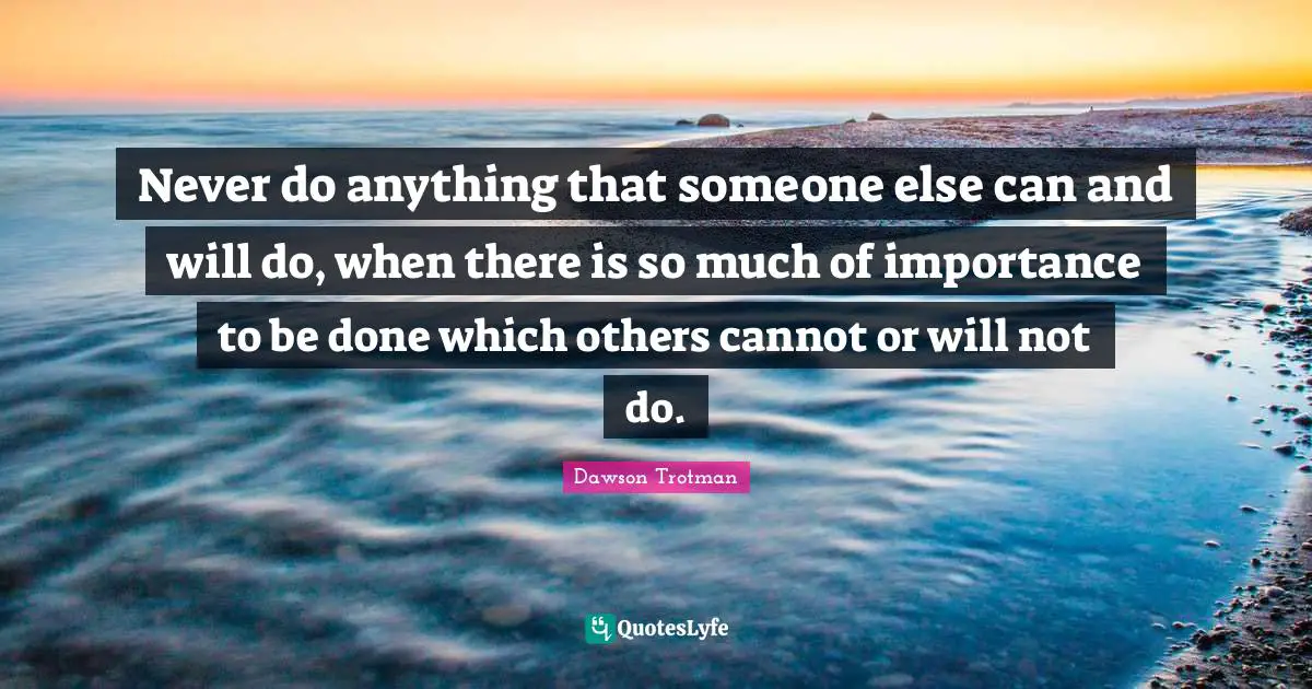 Never do anything that someone else can and will do, when there is so much of importance to be done which others cannot or will not do.