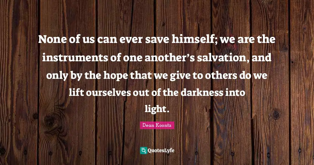 None of us can ever save himself; we are the instruments of one another’s salvation, and only by the hope that we give to others do we lift ourselves out of the darkness into light.
