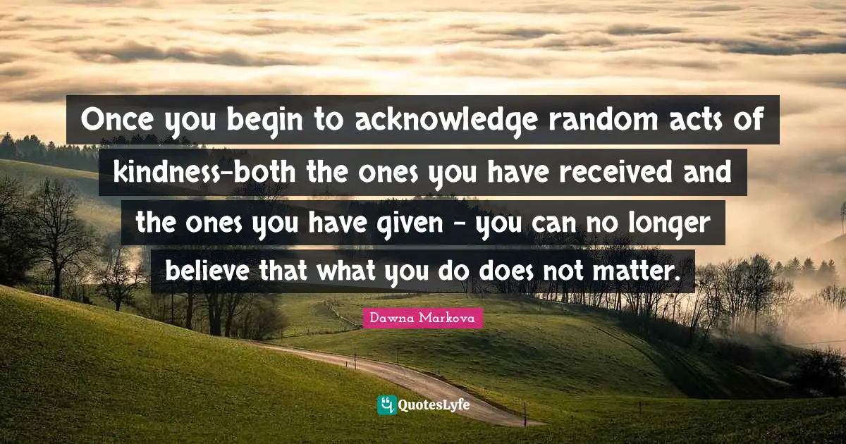 Acts Of Kindness Quotes: "Once you begin to acknowledge random acts of kindness-both the ones you have received and the ones you have given - you can no longer believe that what you do does not matter."