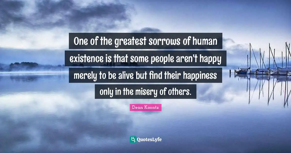 One of the greatest sorrows of human existence is that some people aren't happy merely to be alive but find their happiness only in the misery of others.
