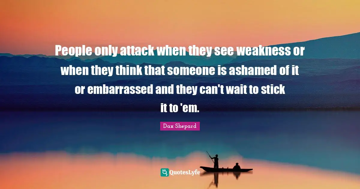 People only attack when they see weakness or when they think that someone is ashamed of it or embarrassed and they can't wait to stick it to 'em.