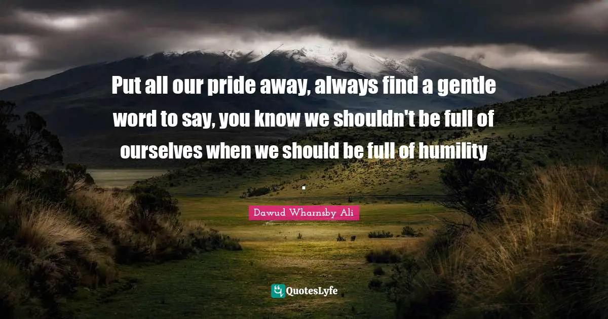 Put all our pride away, always find a gentle word to say, you know we shouldn't be full of ourselves when we should be full of humility .