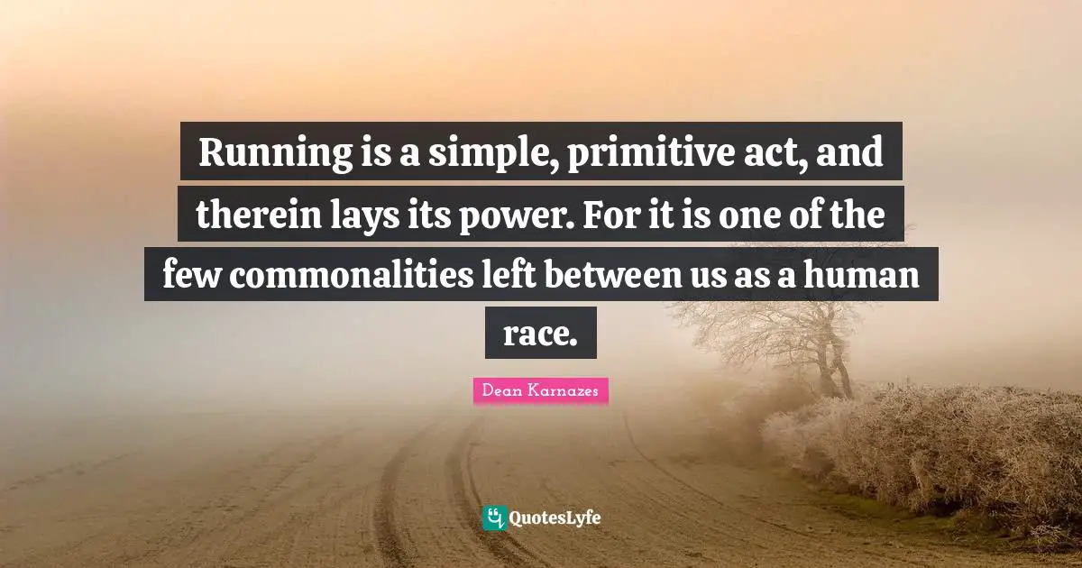 Running is a simple, primitive act, and therein lays its power. For it is one of the few commonalities left between us as a human race.