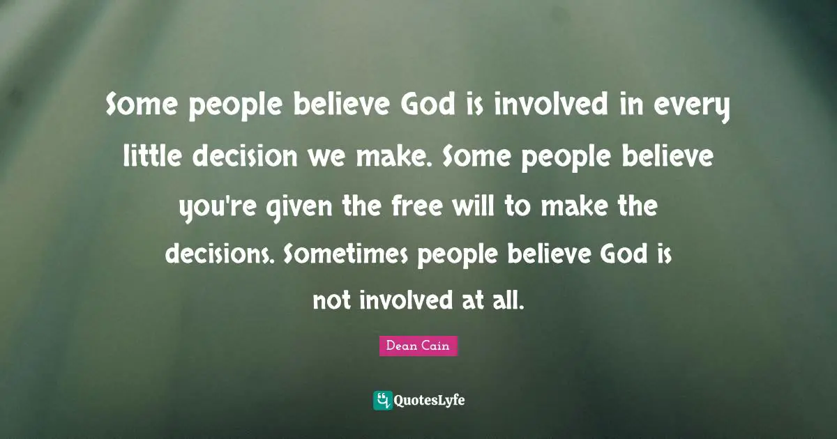 Some people believe God is involved in every little decision we make. Some people believe you're given the free will to make the decisions. Sometimes people believe God is not involved at all.