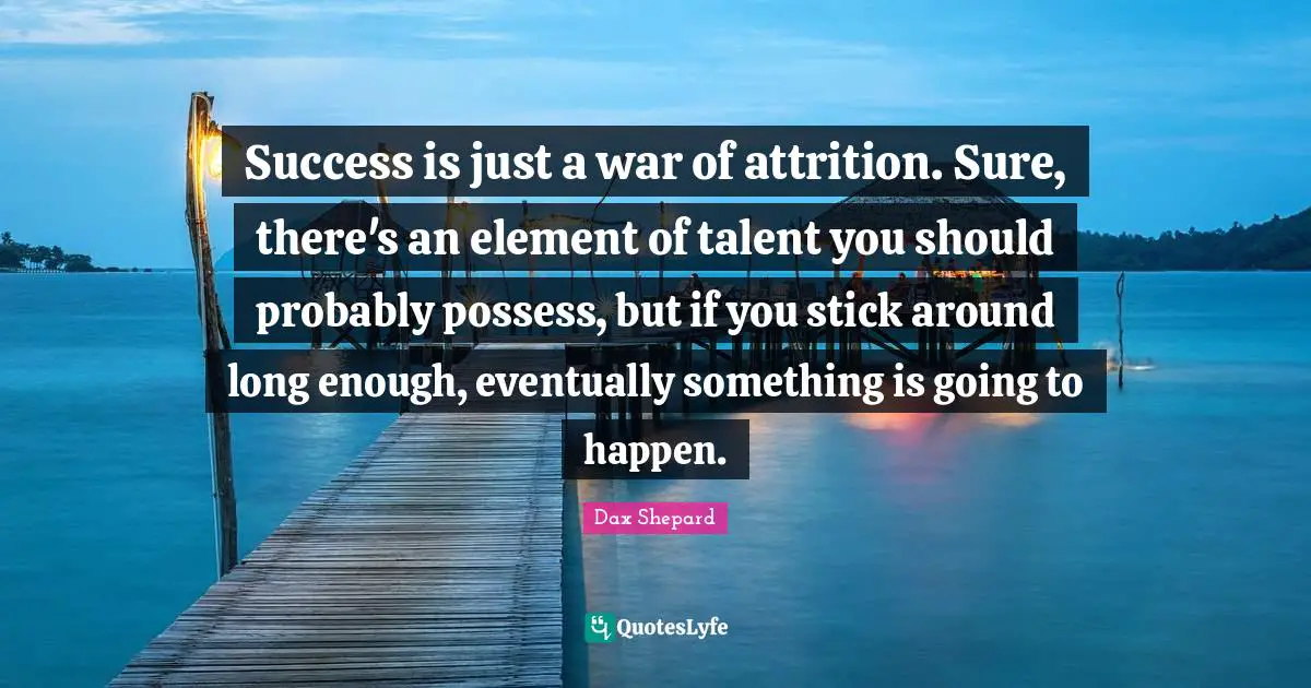 Success is just a war of attrition. Sure, there's an element of talent you should probably possess, but if you stick around long enough, eventually something is going to happen.