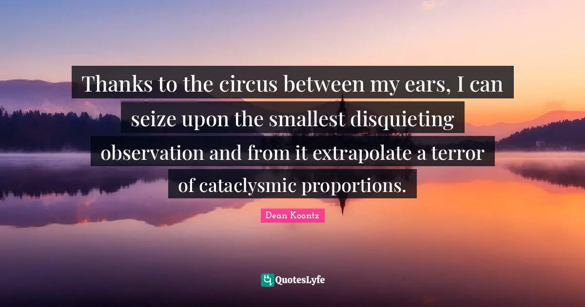 Thanks to the circus between my ears, I can seize upon the smallest disquieting observation and from it extrapolate a terror of cataclysmic proportions.