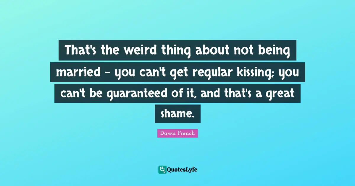 That's the weird thing about not being married - you can't get regular kissing; you can't be guaranteed of it, and that's a great shame.