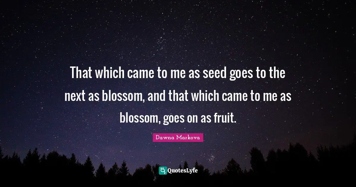 That which came to me as seed goes to the next as blossom, and that which came to me as blossom, goes on as fruit.