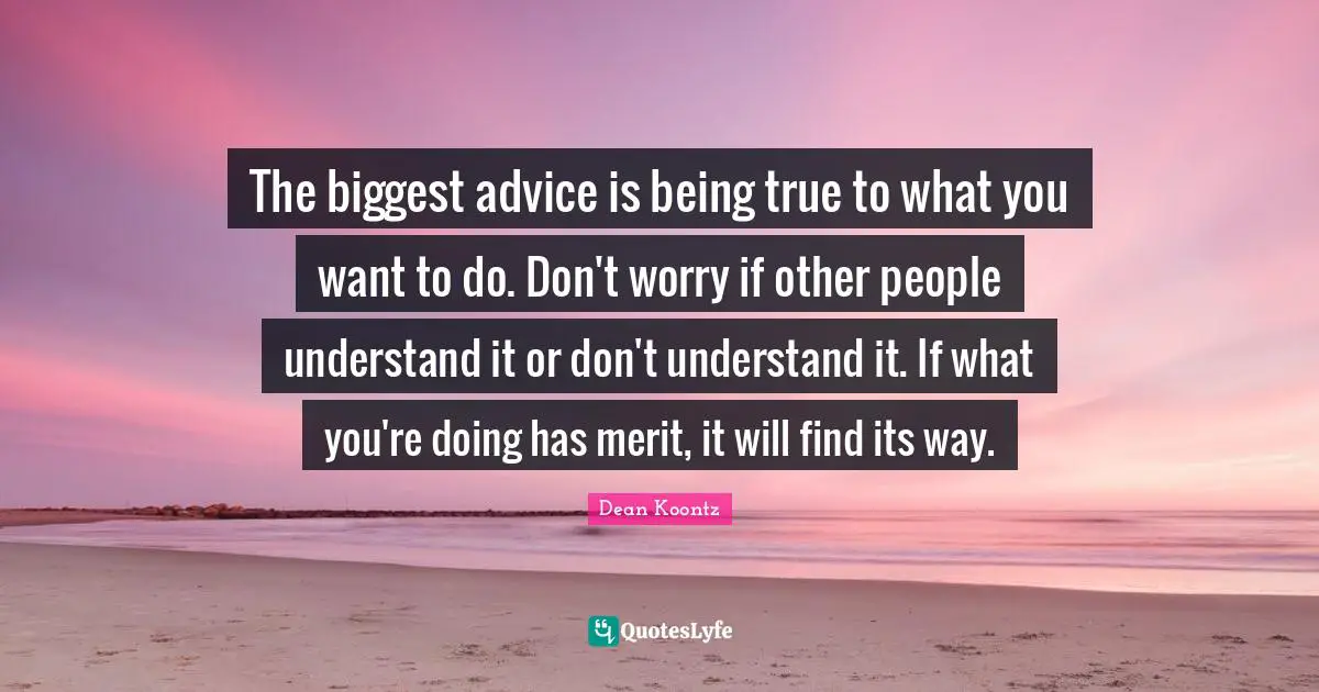 The biggest advice is being true to what you want to do. Don't worry if other people understand it or don't understand it. If what you're doing has merit, it will find its way.