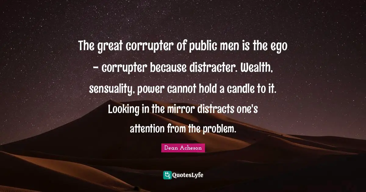 The great corrupter of public men is the ego - corrupter because distracter. Wealth, sensuality, power cannot hold a candle to it. Looking in the mirror distracts one's attention from the problem.