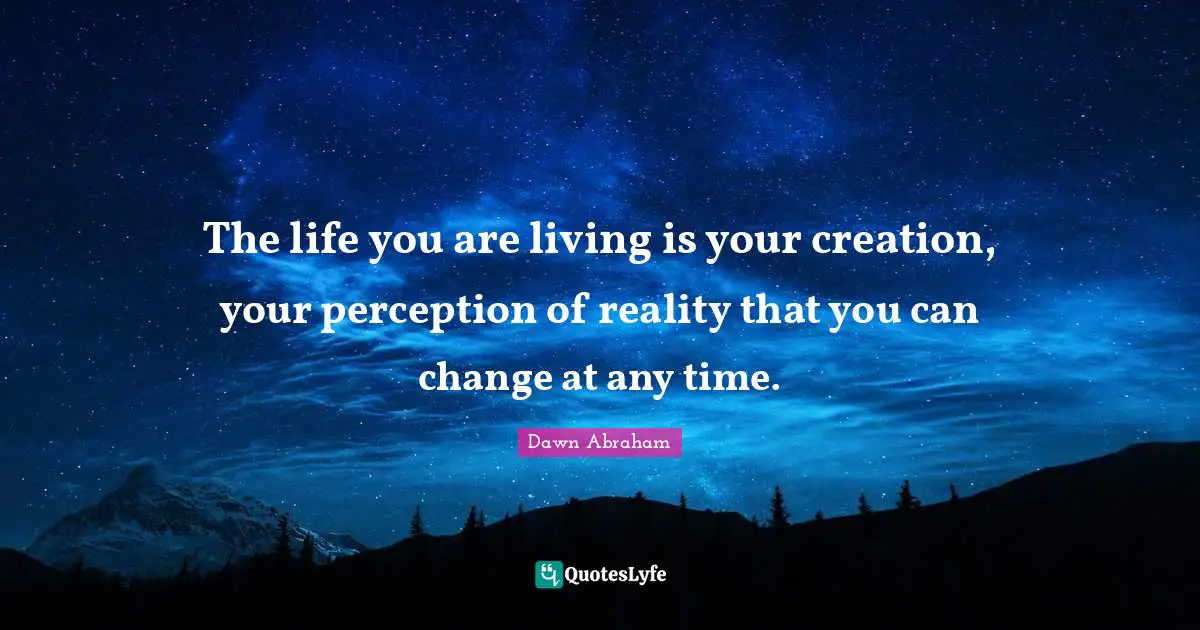 The life you are living is your creation, your perception of reality that you can change at any time.