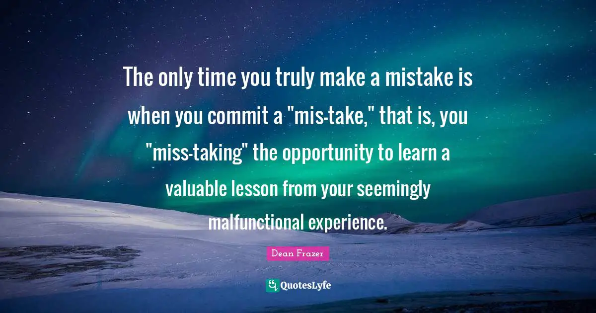 The only time you truly make a mistake is when you commit a "mis-take," that is, you "miss-taking" the opportunity to learn a valuable lesson from your seemingly malfunctional experience.
