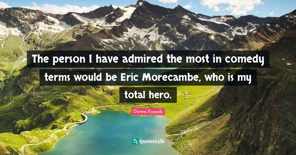 The person I have admired the most in comedy terms would be Eric Morecambe, who is my total hero.