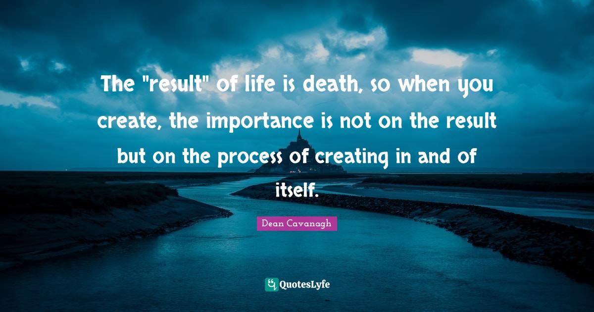 The "result" of life is death, so when you create, the importance is not on the result but on the process of creating in and of itself.