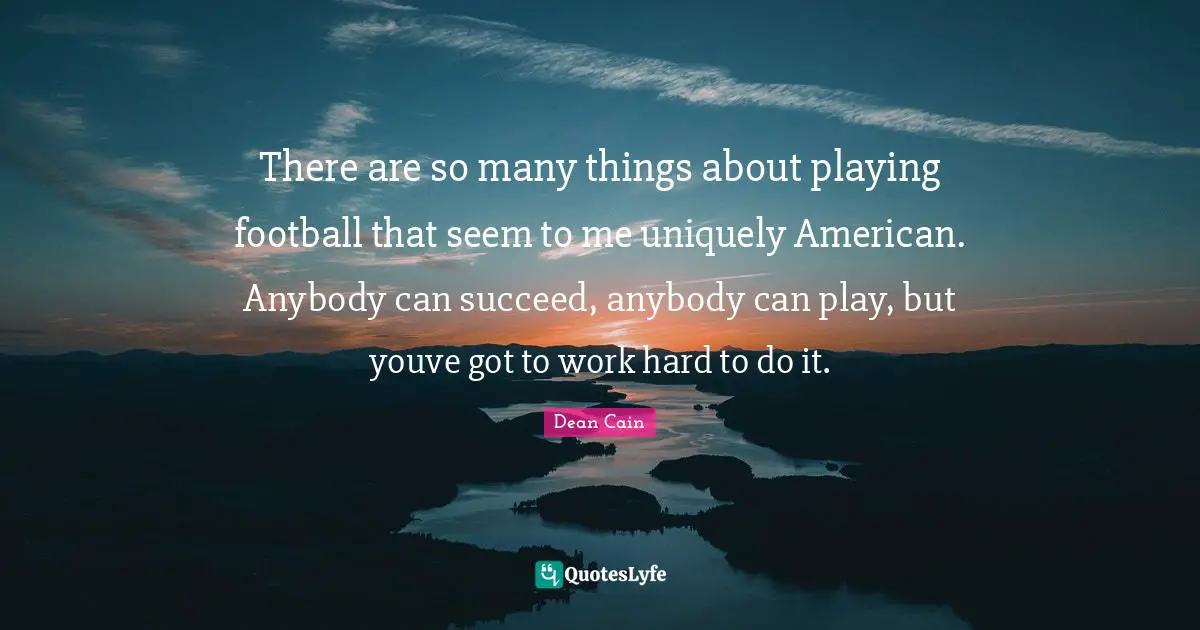 There are so many things about playing football that seem to me uniquely American. Anybody can succeed, anybody can play, but youve got to work hard to do it.