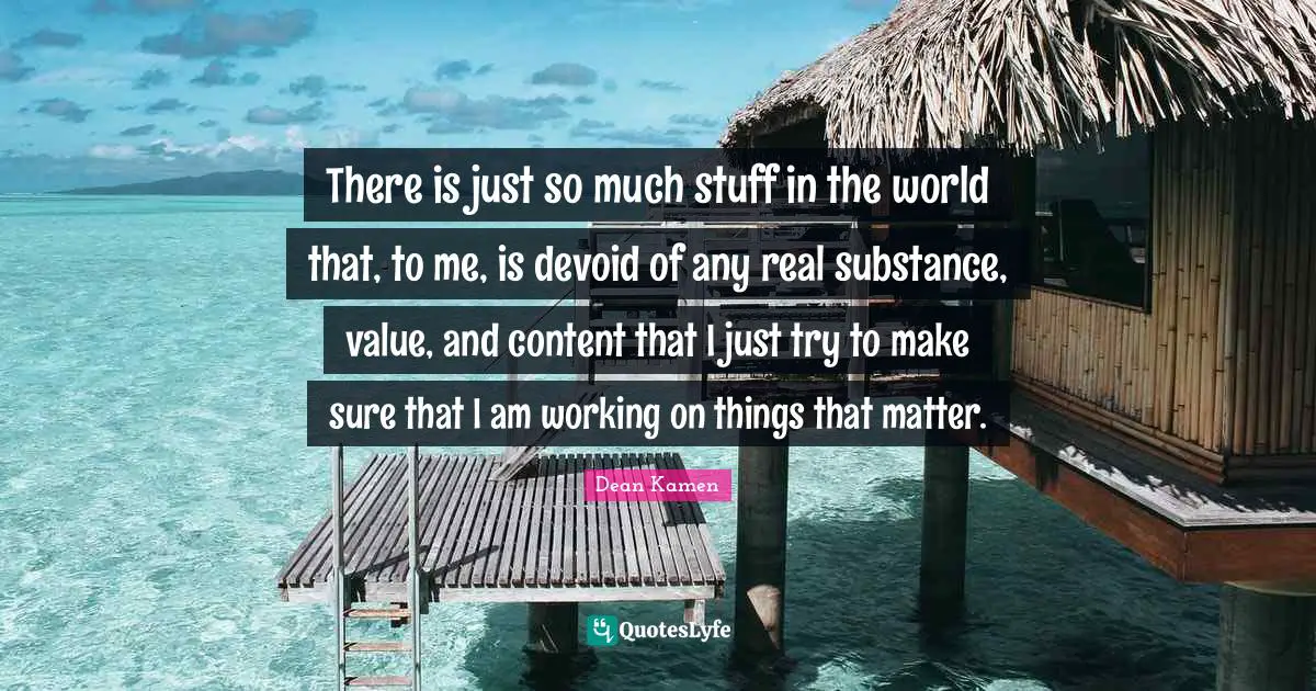 There is just so much stuff in the world that, to me, is devoid of any real substance, value, and content that I just try to make sure that I am working on things that matter.