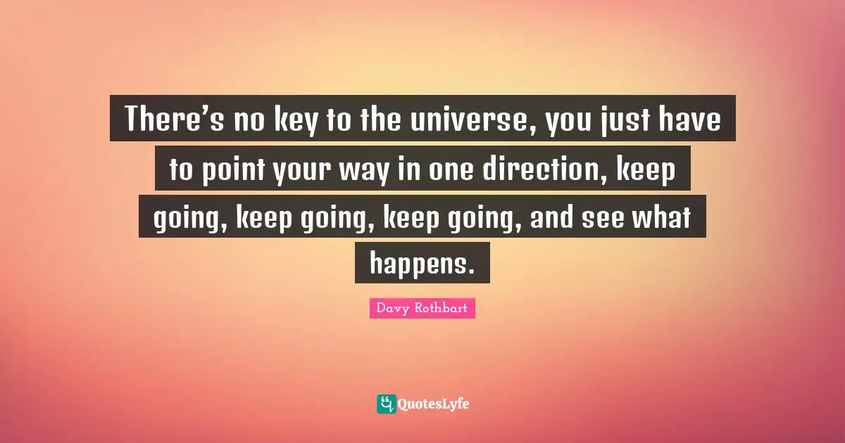 There’s no key to the universe, you just have to point your way in one direction, keep going, keep going, keep going, and see what happens.