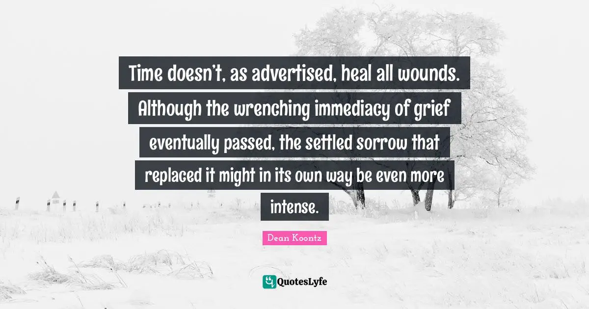 Dean Koontz Quotes: "Time doesn’t, as advertised, heal all wounds. Although the wrenching immediacy of grief eventually passed, the settled sorrow that replaced it might in its own way be even more intense."