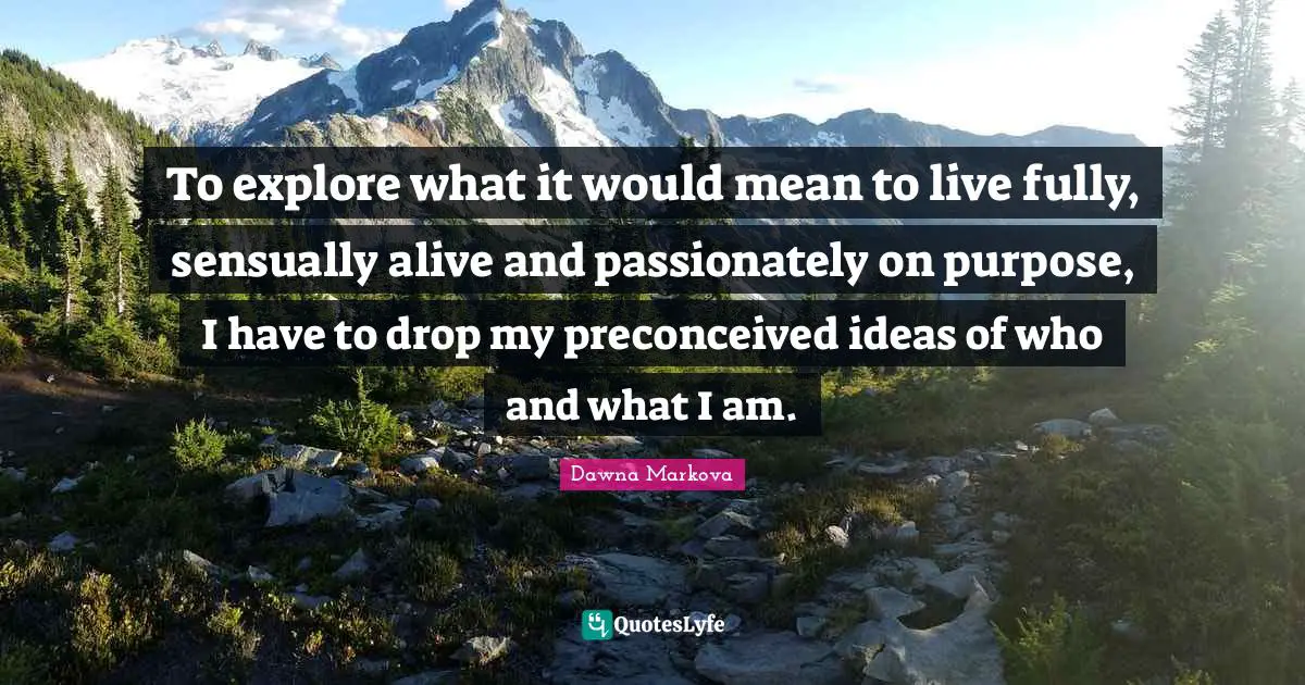 To explore what it would mean to live fully, sensually alive and passionately on purpose, I have to drop my preconceived ideas of who and what I am.