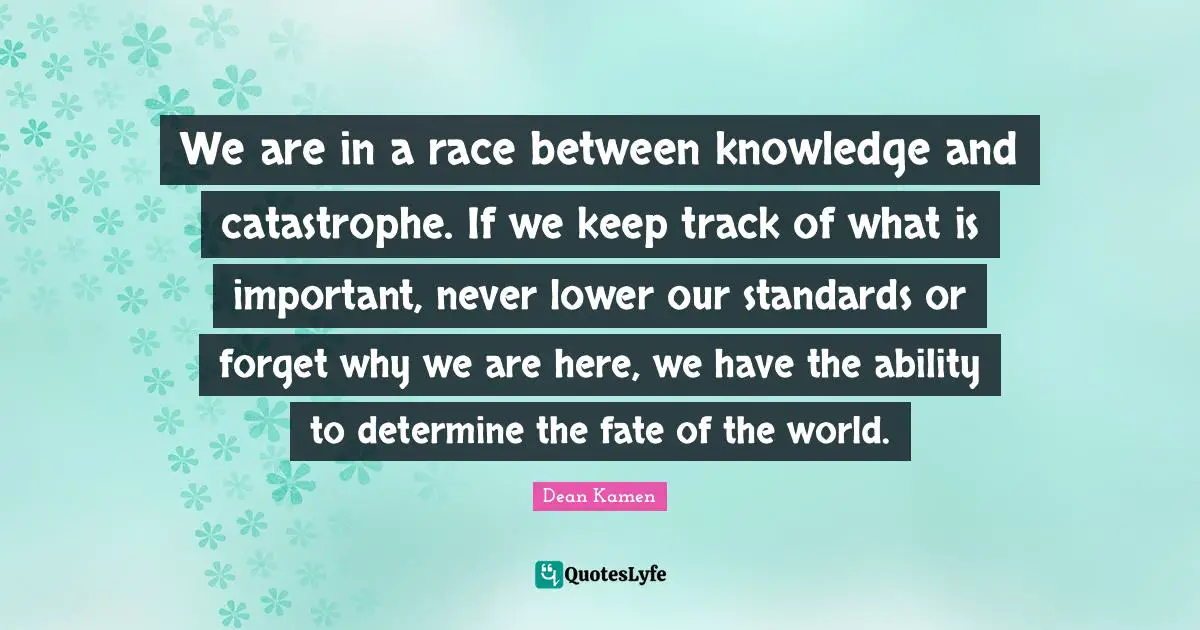 We are in a race between knowledge and catastrophe. If we keep track of what is important, never lower our standards or forget why we are here, we have the ability to determine the fate of the world.