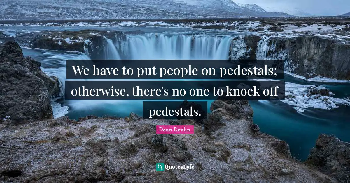 We have to put people on pedestals; otherwise, there's no one to knock off pedestals.